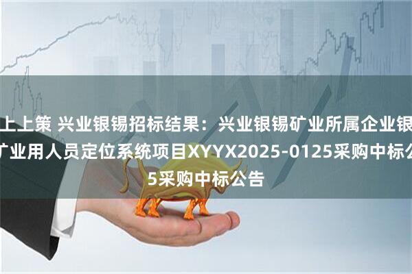 上上策 兴业银锡招标结果：兴业银锡矿业所属企业银漫矿业用人员定位系统项目XYYX2025-0125采购中标公告