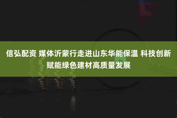 信弘配资 媒体沂蒙行走进山东华能保温 科技创新赋能绿色建材高质量发展