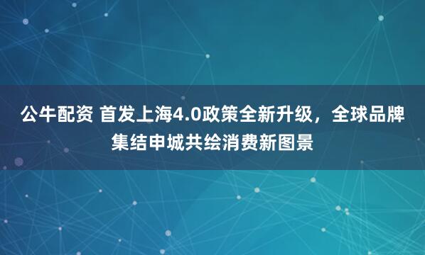 公牛配资 首发上海4.0政策全新升级，全球品牌集结申城共绘消费新图景