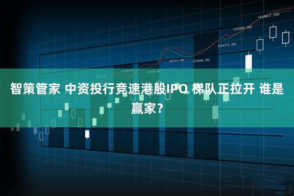 智策管家 中资投行竞速港股IPO 梯队正拉开 谁是赢家？