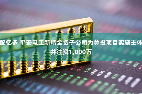 配亿多 平安电工新增全资子公司为募投项目实施主体并注资1,000万
