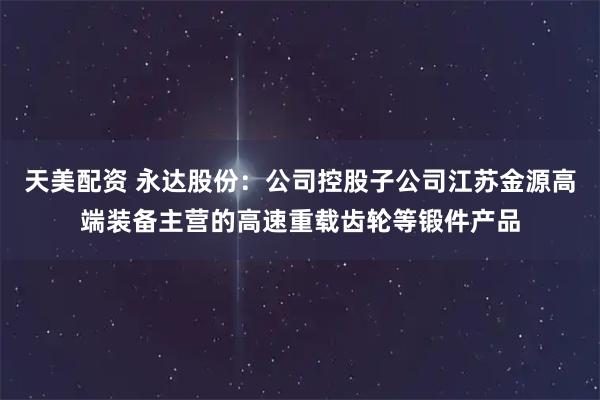 天美配资 永达股份：公司控股子公司江苏金源高端装备主营的高速重载齿轮等锻件产品