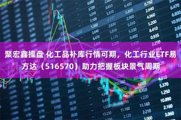 聚宏鑫操盘 化工品补库行情可期，化工行业ETF易方达（516570）助力把握板块景气周期